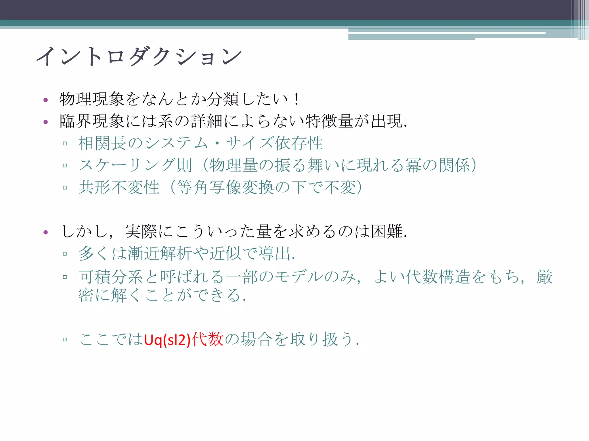 イントロダクション
• 物理現象をなんとか分類したい！
• 臨界現象には系の詳細によらない特徴量が出現．
▫ 相関長のシステム・サイズ依存性
▫ スケーリング則（物理量の振る舞いに現れる冪の関係）
▫ 共形不変性（等角写像変換の下で不変）
• しかし，実際にこういった量を求めるのは困難．
▫ 多くは漸近解析や近似で導出．
▫ 可積分系と呼ばれる一部のモデルのみ，よい代数構造をもち，厳
密に解くことができる．
▫ ここではUq(sl2)代数の場合を取り扱う．

 