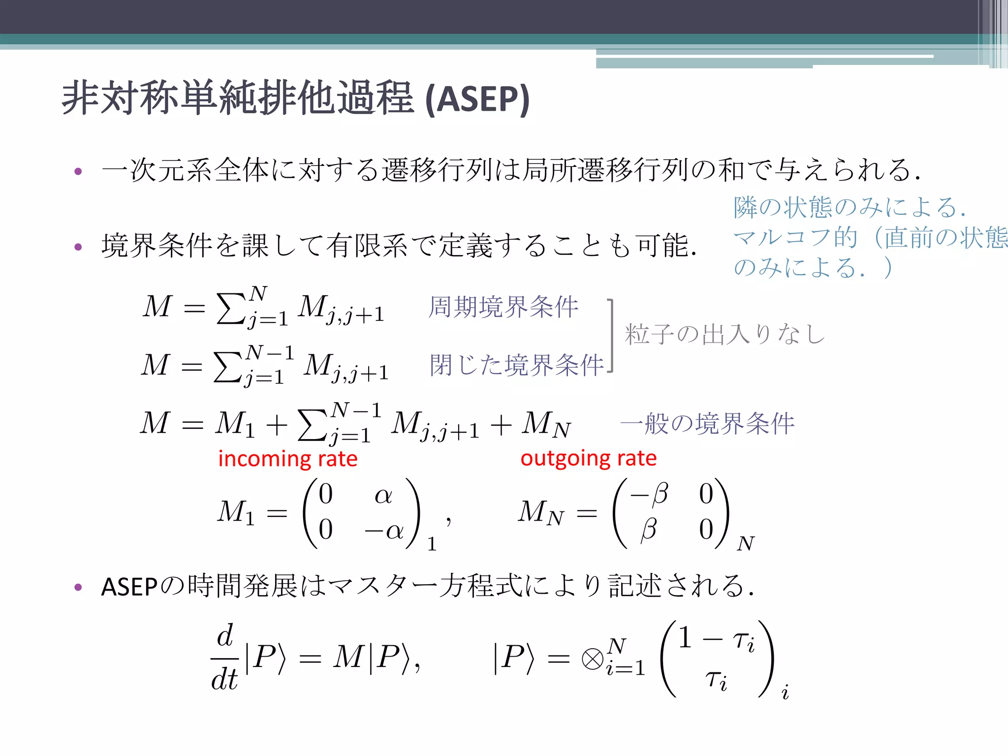 非対称単純排他過程 (ASEP)
• 一次元系全体に対する遷移行列は局所遷移行列の和で与えられる．

隣の状態のみによる．
• 境界条件を課して有限系で定義することも可能． マルコフ的（直前の状態
のみによる．）
周期境界条件
粒子の出入りなし
閉じた境界条件

incoming rate

一般の境界条件
outgoing rate

• ASEPの時間発展はマスター方程式により記述される．

 