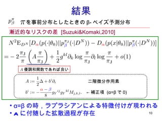 結果 ：　 　を事前分布としたときの β- ベイズ予測分布 漸近的なリスクの差  [Suzuki&Komaki,2010] 二階微分作用素 ← 補正項  (α=β で 0) A 優調和関数であれば良い α=β の時，ラプラシアンによる特徴付けが現われる A に付随した拡散過程 が存在 