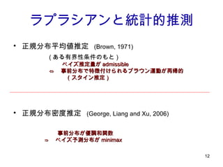 ラプラシアンと統計的推測 正規分布平均値推定   (Brown, 1971) 正規分布密度推定   (George, Liang and Xu, 2006) ( ある有界性条件のもと ) 　　  ベイズ推定量が admissible ⇔ 　事前分布で特徴付けられるブラウン運動が再帰的 　　　（スタイン推定） 　　  事前分布が優調和関数 ⇒ 　ベイズ予測分布が minimax   