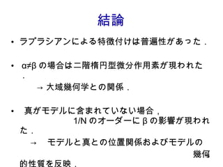 結論 ラプラシアンによる特徴付けは普遍性があった． α≠β の場合は二階楕円型微分作用素が現われた． 　　　-> 大域幾何学との関係． 真がモデルに含まれていない場合，　　　　　　　　　　　 1/N のオーダーに β の影響が現われた． -> 　モデルと真との位置関係およびモデルの 　　　　　　　　　　　　　　　　　　　　　幾何的性質を反映．　 　　　-> （今後の課題）最適な β の決定方法． 