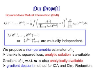 Our Proposal Squared-loss Mutual Information (SMI) are mutually independent. ⇔ We propose a  non-parametric  estimator of  I s thanks to squared loss,  analytic solution  is available Gradient of  I s  w.r.t.  W  is also  analytically available gradient descent  method for ICA and Dim. Reduction. 