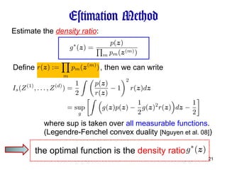 Estimation Method Estimate the  density ratio : (Legendre-Fenchel convex duality  [Nguyen et al. 08] ) Define , then we can write where sup is taken over  all measurable functions . the optimal function is the  density ratio  