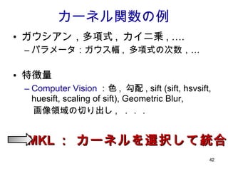 ガウシアン，多項式 ,  カイ二乗 , …. パラメータ：ガウス幅 ,  多項式の次数，… 特徴量 Computer Vision ：色 ,  勾配 , sift (sift, hsvsift, huesift, scaling of sift), Geometric Blur,  　画像領域の切り出し ,  ．．． カーネル関数の例 MKL ： カーネルを選択して統合 