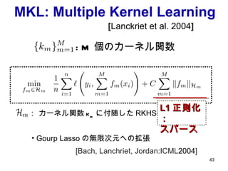 MKL: Multiple Kernel Learning :  M 個のカーネル関数 ： カーネル関数 k m に付随した RKHS [ Lanckriet et al. 2004 ] L1 正則化： スパース Gourp Lasso の無限次元への拡張 [Bach, Lanchriet, Jordan:ICML 2004 ] 