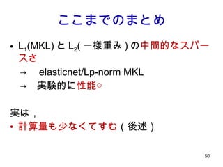 ここまでのまとめ L 1 (MKL) と L 2 ( 一様重み ) の 中間的なスパースさ 　->　 elasticnet/Lp-norm MKL 　->　実験的に 性能○ 実は， 計算量も少なくてすむ （後述） 