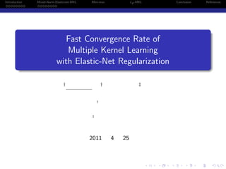 Introduction       Mixed-Norm-Elasticnet-MKL   Mini-max             Lp -MKL               Conclusion           References
 . . . . . . . .   . . . . . . . .




          .
                                                                                                                .
                                 Fast Convergence Rate of
                                  Multiple Kernel Learning
                               with Elastic-Net Regularization
          .
          ..                                                                                               .




                                                                                                                .
                                   †                   †                 ‡


                                                   †



                                               ‡




                                               2011        4   25



                                                                              .   .   .        .       .            .
 