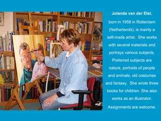 Jolanda van der Elst,
                       ,

 born in 1958 in Rotterdam
 (Netherlands),
 (Netherlands) is mainly a
self-made artist. She works
 with several materials and
 portrays various subjects.
   Preferred subjects are
 nature, portraits of people
 and animals old costumes
     animals,
and fantasy. She wrote three
books for children. She also
          children
   works as an illustrator.

 Assignments are welcome.
 A i      t        l
 