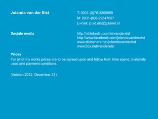 Jolanda van der Elst                     T: 0031-(0)70-3205699
                                                 ( )
                                         M: 0031-(0)6-29547697
                                         E-mail: jc.vd.elst@planet.nl

Sociale media                            http://nl.linkedin.com/in/vanderelst
                                         http://www.facebook.com/jolandavanderelst
                                         www.slideshare.net/jolandavanderelst
                                         www.box.net/vanderelst

Prices
For all of my works prices are to be agreed upon and follow from time spend materials
                                                                      spend,
used and payment conditions.


(Version 2012 December 31)
         2012,
 