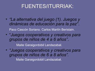 FUENTES/ITURRIAK:

• “La alternativa del juego (1). Juegos y
  dinámicas de educación para la paz”.
 Paco Cascón Soriano. Carlos Martín Beristain.
• “Juegos cooperativos y creativos para
  grupos de niños de 4 a 6 años”.
     Maite Garaigordobil Landazabal.
• “Juegos cooperativos y creativos para
  grupos de niños de 6 a 8 años”.
     Maite Garaigordobil Landazabal.
 