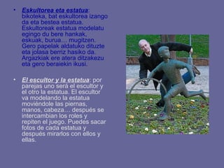 • Eskultorea eta estatua:
  bikoteka, bat eskultorea izango
  da eta bestea estatua.
  Eskultoreak estatua modelatu
  egingo du bere hankak,
  eskuak, burua… mugitzen.
  Gero papelak aldatuko dituzte
  eta jolasa berriz hasiko da.
  Argazkiak ere atera ditzakezu
  eta gero beraiekin ikusi.

• El escultor y la estatua: por
  parejas uno será el escultor y
  el otro la estatua. El escultor
  va modelando la estatua
  moviéndole las piernas,
  manos, cabeza… después se
  intercambian los roles y
  repiten el juego. Puedes sacar
  fotos de cada estatua y
  después mirarlos con ellos y
  ellas.
 