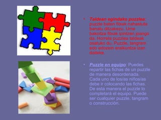•   Taldean egindako puzzlea:
    puzzle baten fitxak nahastuta
    banatu ditzakezu. Ume
    bakoitza fitxak ipintzen joango
    da. Horrela puzzlea taldeak
    osatuko du. Puzzle, tangram
    edo edozein eraikuntza izan
    daiteke.

•   Puzzle en equipo: Puedes
    repartir las fichas de un puzzle
    de manera desordenada.
    Cada uno de los/as niños/as
    debe ir colocando las fichas.
    De esta manera el puzzle lo
    completará el equipo. Puede
    ser cualquier puzzle, tangram
    o construcción.
 