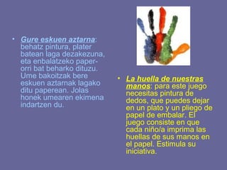 • Gure eskuen aztarna:
  behatz pintura, plater
  batean laga dezakezuna,
  eta enbalatzeko paper-
  orri bat beharko dituzu.
  Ume bakoitzak bere         • La huella de nuestras
  eskuen aztarnak lagako       manos: para este juego
  ditu paperean. Jolas         necesitas pintura de
  honek umearen ekimena        dedos, que puedes dejar
  indartzen du.                en un plato y un pliego de
                               papel de embalar. El
                               juego consiste en que
                               cada niño/a imprima las
                               huellas de sus manos en
                               el papel. Estimula su
                               iniciativa.
 