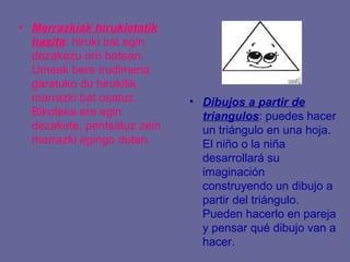 • Marrazkiak hirukietatik
  hasita: hiruki bat egin
  dezakezu orri batean.
  Umeak bere irudimena
  garatuko du hirukitik
  marrazki bat osatuz.       • Dibujos a partir de
  Bikoteka ere egin            triangulos: puedes hacer
  dezakete, pentsatuz zein     un triángulo en una hoja.
  marrazki egingo duten.       El niño o la niña
                               desarrollará su
                               imaginación
                               construyendo un dibujo a
                               partir del triángulo.
                               Pueden hacerlo en pareja
                               y pensar qué dibujo van a
                               hacer.
 