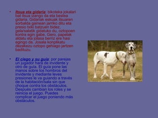 •   Itsua eta gidaria: bikoteka jokalari
    bat itsua izango da eta bestea
    gidaria. Gidariak eskuak itsuaren
    sorbalda gainean jarriko ditu eta
    presio txiki batzuen bidez,
    gela/salatik gidatuko du, oztopoen
    kontra egin gabe. Gero, papelak
    aldatu eta jolasa berriz ere hasi
    egingo da. Josala konplikatu
    dezakezu oztopo gehiago jartzen
    badituzu.

•   El ciego y su guía: por parejas
    un jugador hará de invidente y
    otro de guía. El guía pone las
    manos sobre los hombros del
    invidente y mediante leves
    presiones le va guiando a través
    de la habitación/sala sin que
    choque contra los obstáculos.
    Después cambian los roles y se
    reinicia el juego. Puedes
    complicar el juego poniendo más
    obstáculos.
 