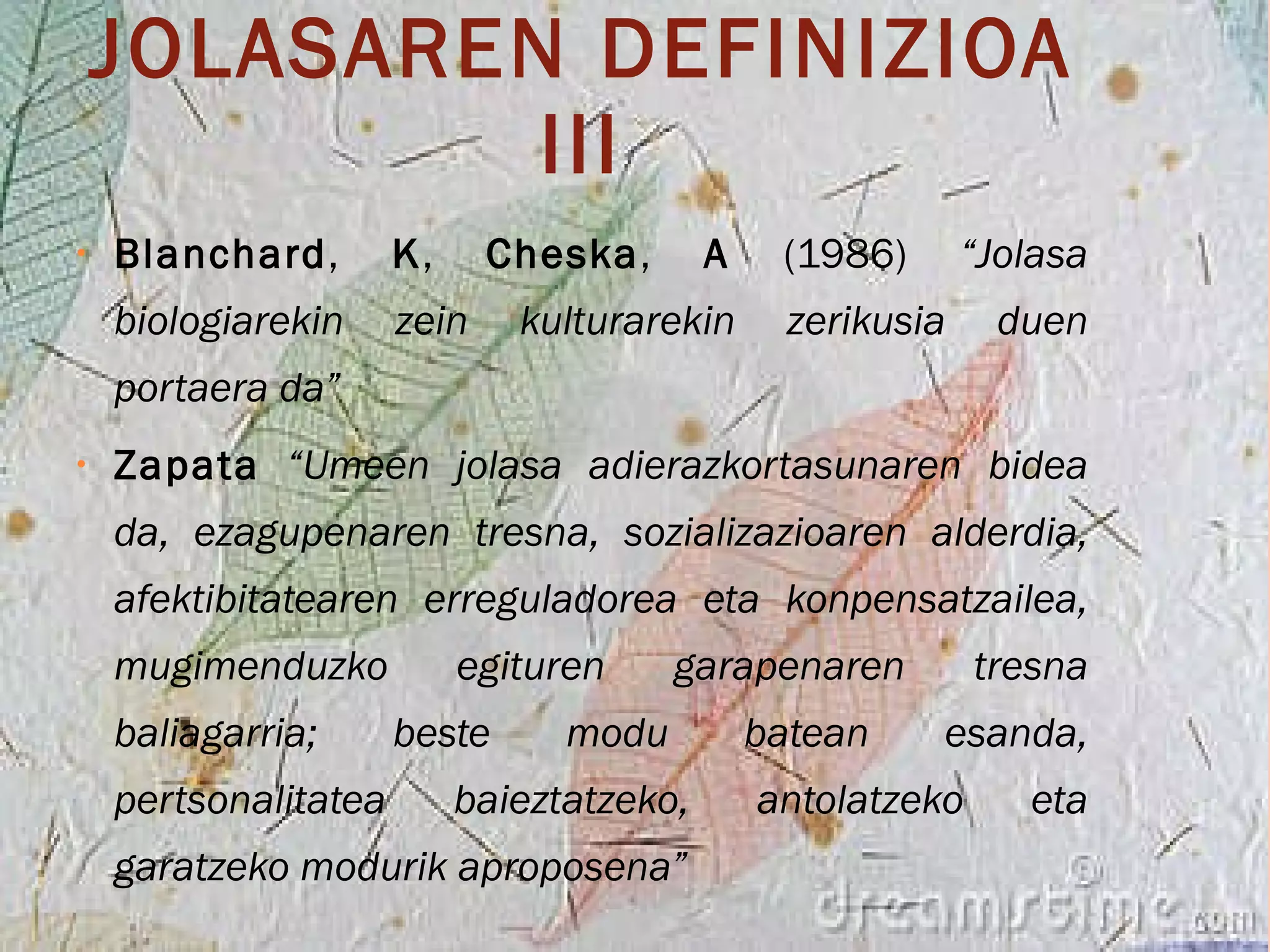JOLASAREN DEFINIZIOA III Blanchard ,  K ,  Cheska ,  A  (1986)  “Jolasa biologiarekin zein kulturarekin zerikusia duen portaera da” Zapata   “Umeen jolasa adierazkortasunaren bidea da, ezagupenaren tresna, sozializazioaren alderdia, afektibitatearen erreguladorea eta konpensatzailea, mugimenduzko egituren garapenaren tresna baliagarria; beste modu batean esanda, pertsonalitatea baieztatzeko, antolatzeko eta garatzeko modurik aproposena” 