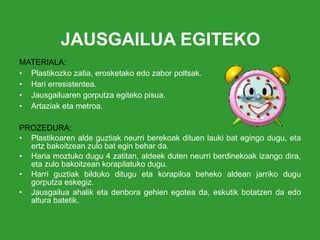 JAUSGAILUA EGITEKO MATERIALA: Plastikozko zatia, erosketako edo zabor poltsak. Hari erresistentea. Jausgailuaren gorputza egiteko pisua. Artaziak eta   metroa. PROZEDURA: Plastikoaren alde guztiak neurri berekoak dituen lauki bat egingo dugu, eta ertz bakoitzean zulo bat egin behar da. Haria moztuko dugu 4 zatitan, aldeek duten neurri berdinekoak izango dira, eta zulo bakoitzean korapilatuko dugu. Harri guztiak bilduko ditugu eta korapiloa beheko aldean jarriko dugu gorputza eskegiz. Jausgailua ahalik eta denbora gehien egotea da, eskutik botatzen da edo altura batetik. 