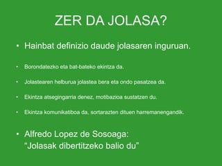 ZER DA JOLASA? Hainbat definizio daude jolasaren inguruan. Borondatezko eta bat-bateko ekintza da. Jolastearen helburua jolastea bera eta ondo pasatzea da. Ekintza atsegingarria denez, motibazioa sustatzen du. Ekintza komunikatiboa da, sortarazten dituen harremanengandik. Alfredo Lopez de Sosoaga: “ Jolasak dibertitzeko balio du” 