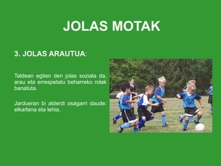 JOLAS MOTAK 3. JOLAS ARAUTUA : Taldean egiten den jolas soziala da, arau eta errespetatu beharreko rolak banatuta.  Jardueran bi alderdi osagarri daude: elkarlana eta lehia. 