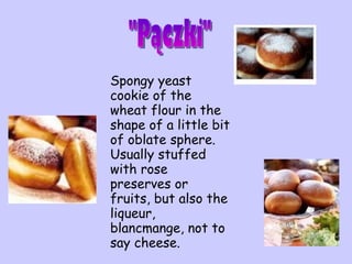 S pongy yeast cookie of the wheat flour in the shape of a little bit of oblate sphere. Usually stuffed with rose preserves or fruits, but also the liqueur, blancmange, not to say cheese.  "Pączki" 
