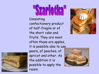 C onsisting confectionery product of half-fragile or of the short cake and fruits. They are most often these are apples, it is possible also to use pears, of peaches, of apricot and other. As the addition it is possible to apply the raisin.   "Szarlotka" 