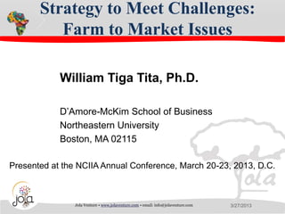Strategy to Meet Challenges:
          Farm to Market Issues

            William Tiga Tita, Ph.D.

            D’Amore-McKim School of Business
            Northeastern University
            Boston, MA 02115

Presented at the NCIIA Annual Conference, March 20-23, 2013, D.C.



                Jola Venture • www.jolaventure.com • email: info@jolaventure.com   3/27/2013
 