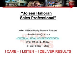 “Joleen Halloran
        Sales Professional”


       Keller Williams Realty Platinum Partners
              JoleenHalloran@kw.com
      JOLEENHALLORAN.YOURKWAGENT.COM
              (816) 305-4814 – Mobile
               (816) 373-3800 – Office

I CARE – I LISTEN – I DELIVER RESULTS
 
