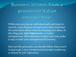 While everyone has an individual path and route to
success, many famous entrepreneurs have reiterated
the same basic advice when developing your ideas. In
this blog post, Jole Figliomeni, an Italian
entrepreneur, offers business wisdom that may make
it easy to start your entrepreneurial journey.
Here are five principles you should follow when you’re
trying to get a new entrepreneurial project underway,
as shared by Jole Figliomeni.
 