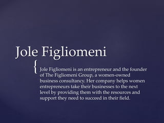 {
Jole Figliomeni
Jole Figliomeni is an entrepreneur and the founder
of The Figliomeni Group, a women-owned
business consultancy. Her company helps women
entrepreneurs take their businesses to the next
level by providing them with the resources and
support they need to succeed in their field.
 