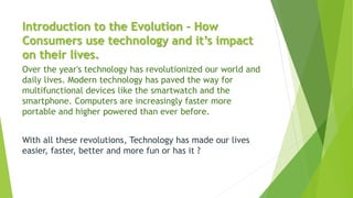 Introduction to the Evolution - How
Consumers use technology and it’s impact
on their lives.
Over the year's technology has revolutionized our world and
daily lives. Modern technology has paved the way for
multifunctional devices like the smartwatch and the
smartphone. Computers are increasingly faster more
portable and higher powered than ever before.
With all these revolutions, Technology has made our lives
easier, faster, better and more fun or has it ?
 