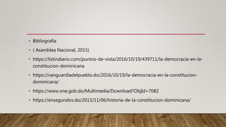 • Bibliografía
• ( Asamblea Nacional, 2015)
• https://listindiario.com/puntos-de-vista/2016/10/19/439711/la-democracia-en-la-
constitucion-dominicana
• https://vanguardiadelpueblo.do/2016/10/19/la-democracia-en-la-constitucion-
dominicana/
• https://www.one.gob.do/Multimedia/Download?ObjId=7082
• https://ensegundos.do/2013/11/06/historia-de-la-constitucion-dominicana/
 