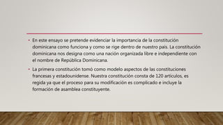 • En este ensayo se pretende evidenciar la importancia de la constitución
dominicana como funciona y como se rige dentro de nuestro país. La constitución
dominicana nos designa como una nación organizada libre e independiente con
el nombre de República Dominicana.
• La primera constitución tomó como modelo aspectos de las constituciones
francesas y estadounidense. Nuestra constitución consta de 120 artículos, es
regida ya que el proceso para su modificación es complicado e incluye la
formación de asamblea constituyente.
 