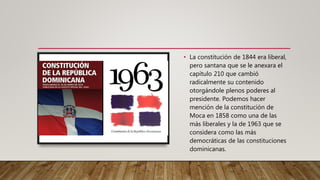 • La constitución de 1844 era liberal,
pero santana que se le anexara el
capítulo 210 que cambió
radicalmente su contenido
otorgándole plenos poderes al
presidente. Podemos hacer
mención de la constitución de
Moca en 1858 como una de las
más liberales y la de 1963 que se
considera como las más
democráticas de las constituciones
dominicanas.
 