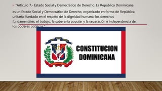 • “Artículo 7.- Estado Social y Democrático de Derecho. La República Dominicana
es un Estado Social y Democrático de Derecho, organizado en forma de República
unitaria, fundado en el respeto de la dignidad humana, los derechos
fundamentales, el trabajo, la soberanía popular y la separación e independencia de
los poderes públicos.”
 