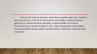 • • “Articulo 39.-Todas las personas nacen libres e iguales ante la ley, reciben la
misma protección y trato de las instituciones, autoridades y demás personas y
gozan de los mismos derechos, libertades y oportunidades, sin ninguna
discriminación por razones de género, color, edad, discapacidad, nacionalidad,
vínculos familiares, lengua, religión, opinión política o filosófica, condición social
o personal. “
 