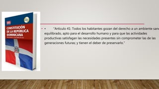 • • “Artículo 41: Todos los habitantes gozan del derecho a un ambiente sano
equilibrado, apto para el desarrollo humano y para que las actividades
productivas satisfagan las necesidades presentes sin comprometer las de las
generaciones futuras; y tienen el deber de preservarlo.”
 