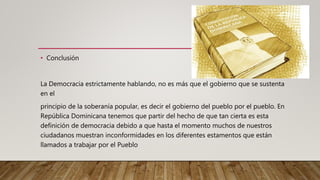 • Conclusión
La Democracia estrictamente hablando, no es más que el gobierno que se sustenta
en el
principio de la soberanía popular, es decir el gobierno del pueblo por el pueblo. En
República Dominicana tenemos que partir del hecho de que tan cierta es esta
definición de democracia debido a que hasta el momento muchos de nuestros
ciudadanos muestran inconformidades en los diferentes estamentos que están
llamados a trabajar por el Pueblo
 