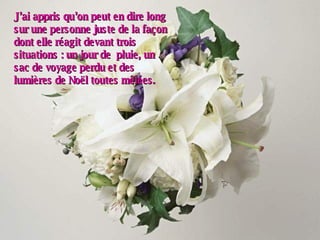 J’ai appris qu’on peut en dire long sur une personne juste de la façon dont elle réagit devant trois situations : un jour de  pluie, un sac de voyage perdu et des lumières de Noël toutes mêlées. 