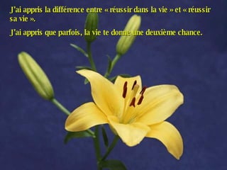 J’ai appris la différence entre « réussir dans la vie » et « réussir sa vie ». J’ai appris que parfois, la vie te donne une deuxième chance. 