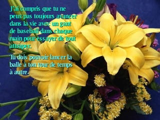 J’ai compris que tu ne peux pas toujours avancer dans la vie avec un gant de baseball dans chaque main pour essayer de tout attraper. Tu dois pouvoir lancer la balle à ton tour de temps à autre.   