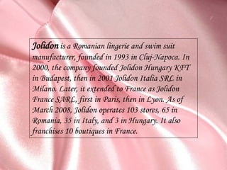 Jolidon is a Romanian lingerie and swim suit
manufacturer, founded in 1993 in Cluj-Napoca. In
2000, the company founded Jolidon Hungary KFT
in Budapest, then in 2001 Jolidon Italia SRL in
Milano. Later, it extended to France as Jolidon
France SARL, first in Paris, then in Lyon. As of
March 2008, Jolidon operates 103 stores, 65 in
Romania, 35 in Italy, and 3 in Hungary. It also
franchises 10 boutiques in France.
 