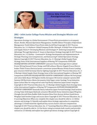 (Mt) – Joliet Junior College Puma Mission and Strategies Mission and
Strategies
Operations Strategy in a Global Environment 2 PowerPoint presentation to accompany
Heizer, Render, Munson Operations Management, Twelfth Edition Principles of Operations
Management, Tenth Edition PowerPoint slides by Jeff Heyl Copyright © 2017 Pearson
Education, Inc. 2-1 Outline ► Global Company Profile: Boeing ► A Global View of Operations
and Supply Chains ► Developing Missions and Strategies ► Achieving Competitive
Advantage Through Operations ► Issues in Operations Strategy Copyright © 2017 Pearson
Education, Inc. 2-2 Outline – Continued ► Strategy Development and Implementation ►
Strategic Planning, Core Competencies, and Outsourcing ► Global Operations Strategy
Options Copyright © 2017 Pearson Education, Inc. 2-3 Boeing’s Global Supply-Chain
Strategy Some of the International Suppliers of Boeing 787 Components SUPPLIER
HEADQUARTERS COUNTRY COMPONENT Latecoere France Passenger doors Labinel
France Wiring Dassault France Design and PLM software Messier-Bugatti France Electric
brakes Thales France Electrical power conversion system Messier-Dowty France Landing
gear structure Diehl Germany Interior lighting Copyright © 2017 Pearson Education, Inc. 2-
4 Boeing’s Global Supply-Chain Strategy Some of the International Suppliers of Boeing 787
Components SUPPLIER HEADQUARTERS COUNTRY COMPONENT Cobham UK Fuel pumps
and valves Rolls-Royce UK Engines Smiths Aerospace UK Central computer systems BAE
Systems UK Electronics Alenia Aeronautica Italy Upper center fuselage Toray Industries
Japan Carbon fiber for wing and tail units Fuji Heavy Industries Japan Center wing box
Copyright © 2017 Pearson Education, Inc. 2-5 Boeing’s Global Supply-Chain Strategy Some
of the International Suppliers of Boeing 787 Components SUPPLIER HEADQUARTERS
COUNTRY COMPONENT Kawasaki Heavy Industries Japan Forward fuselage, fixed sections
of wing Teijin Seiki Japan Hydraulic actuators Mitsubishi Heavy Industries Japan Wing box
Chengdu Aircraft China Rudder Hafei Aviation China Parts Korean Airlines South Korea
Wingtips Saab Sweden Cargo and access doors Copyright © 2017 Pearson Education, Inc. 2-
6 Learning Objectives When you complete this chapter you should be able to: 2.1 Define
mission and strategy 2.2 Identify and explain three strategic approaches to competitive
advantage 2.3 Understand the significant key success factors and core competencies
Copyright © 2017 Pearson Education, Inc. 2-7 Learning Objectives When you complete this
chapter you should be able to: 2.4 Use factor rating to evaluate both country and provider
outsources 2.5 Identify and explain four global operations strategy options Copyright ©
 