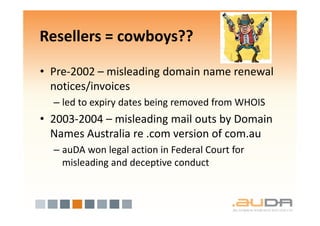 Resellers = cowboys??

• Pre-2002 – misleading domain name renewal
  notices/invoices
  – led to expiry dates being removed from WHOIS
• 2003-2004 – misleading mail outs by Domain
  Names Australia re .com version of com.au
  – auDA won legal action in Federal Court for
    misleading and deceptive conduct
 