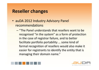 Reseller changes
• auDA 2012 Industry Advisory Panel
  recommendations
  – “The Panel understands that resellers want to be
    recognised “in the system” as a form of protection
    in the case of registrar failure, and to better
    facilitate portfolio portability … some kind of
    formal recognition of resellers would also make it
    easier for registrants to identify the entity that is
    managing their domain name.”
 