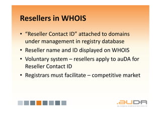 Resellers in WHOIS
• “Reseller Contact ID” attached to domains
  under management in registry database
• Reseller name and ID displayed on WHOIS
• Voluntary system – resellers apply to auDA for
  Reseller Contact ID
• Registrars must facilitate – competitive market
 