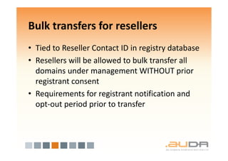 Bulk transfers for resellers
• Tied to Reseller Contact ID in registry database
• Resellers will be allowed to bulk transfer all
  domains under management WITHOUT prior
  registrant consent
• Requirements for registrant notification and
  opt-out period prior to transfer
 