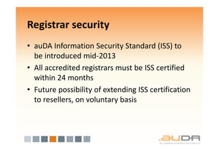 Registrar security
• auDA Information Security Standard (ISS) to
  be introduced mid-2013
• All accredited registrars must be ISS certified
  within 24 months
• Future possibility of extending ISS certification
  to resellers, on voluntary basis
 