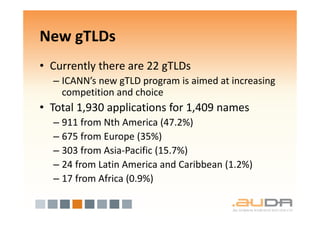 New gTLDs
• Currently there are 22 gTLDs
  – ICANN’s new gTLD program is aimed at increasing
    competition and choice
• Total 1,930 applications for 1,409 names
  – 911 from Nth America (47.2%)
  – 675 from Europe (35%)
  – 303 from Asia-Pacific (15.7%)
  – 24 from Latin America and Caribbean (1.2%)
  – 17 from Africa (0.9%)
 