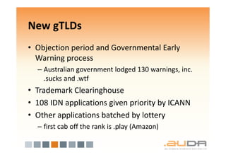 New gTLDs
• Objection period and Governmental Early
  Warning process
  – Australian government lodged 130 warnings, inc.
    .sucks and .wtf
• Trademark Clearinghouse
• 108 IDN applications given priority by ICANN
• Other applications batched by lottery
  – first cab off the rank is .play (Amazon)
 