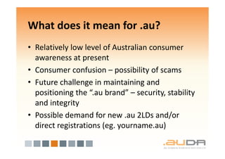 What does it mean for .au?
• Relatively low level of Australian consumer
  awareness at present
• Consumer confusion – possibility of scams
• Future challenge in maintaining and
  positioning the “.au brand” – security, stability
  and integrity
• Possible demand for new .au 2LDs and/or
  direct registrations (eg. yourname.au)
 